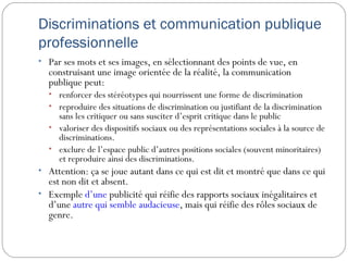 Discriminations et communication publique
professionnelle
• Par ses mots et ses images, en sélectionnant des points de vue, en
  construisant une image orientée de la réalité, la communication
  publique peut:
  • renforcer des stéréotypes qui nourrissent une forme de discrimination
  • reproduire des situations de discrimination ou justifiant de la discrimination
    sans les critiquer ou sans susciter d’esprit critique dans le public
  • valoriser des dispositifs sociaux ou des représentations sociales à la source de
    discriminations.
  • exclure de l’espace public d’autres positions sociales (souvent minoritaires)
    et reproduire ainsi des discriminations.
• Attention: ça se joue autant dans ce qui est dit et montré que dans ce qui
  est non dit et absent.
• Exemple d’une publicité qui réifie des rapports sociaux inégalitaires et
  d’une autre qui semble audacieuse, mais qui réifie des rôles sociaux de
  genre.
 