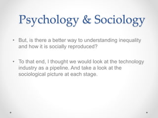 Psychology & Sociology
• But, is there a better way to understanding inequality
and how it is socially reproduced?
• To that end, I thought we would look at the technology
industry as a pipeline. And take a look at the
sociological picture at each stage.
 