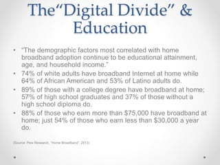 The“Digital Divide” &
Education
• “The demographic factors most correlated with home
broadband adoption continue to be educational attainment,
age, and household income.”
• 74% of white adults have broadband Internet at home while
64% of African American and 53% of Latino adults do.
• 89% of those with a college degree have broadband at home;
57% of high school graduates and 37% of those without a
high school diploma do.
• 88% of those who earn more than $75,000 have broadband at
home; just 54% of those who earn less than $30,000 a year
do.
(Source: Pew Research, “Home Broadband”, 2013)
 