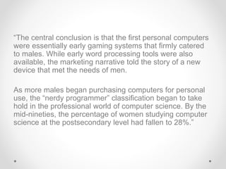 “The central conclusion is that the first personal computers
were essentially early gaming systems that firmly catered
to males. While early word processing tools were also
available, the marketing narrative told the story of a new
device that met the needs of men.
As more males began purchasing computers for personal
use, the “nerdy programmer” classification began to take
hold in the professional world of computer science. By the
mid-nineties, the percentage of women studying computer
science at the postsecondary level had fallen to 28%.”
 