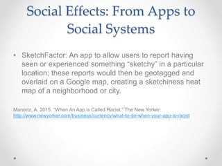 Social Effects: From Apps to
Social Systems
• SketchFactor: An app to allow users to report having
seen or experienced something “sketchy” in a particular
location; these reports would then be geotagged and
overlaid on a Google map, creating a sketchiness heat
map of a neighborhood or city.
Marantz, A. 2015. “When An App is Called Racist.” The New Yorker:
http://www.newyorker.com/business/currency/what-to-do-when-your-app-is-racist
 