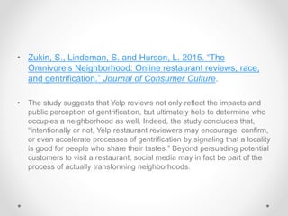 • Zukin, S., Lindeman, S. and Hurson, L. 2015. “The
Omnivore’s Neighborhood: Online restaurant reviews, race,
and gentrification.” Journal of Consumer Culture.
• The study suggests that Yelp reviews not only reflect the impacts and
public perception of gentrification, but ultimately help to determine who
occupies a neighborhood as well. Indeed, the study concludes that,
“intentionally or not, Yelp restaurant reviewers may encourage, confirm,
or even accelerate processes of gentrification by signaling that a locality
is good for people who share their tastes.” Beyond persuading potential
customers to visit a restaurant, social media may in fact be part of the
process of actually transforming neighborhoods.
 