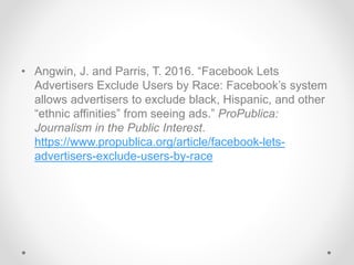 • Angwin, J. and Parris, T. 2016. “Facebook Lets
Advertisers Exclude Users by Race: Facebook’s system
allows advertisers to exclude black, Hispanic, and other
“ethnic affinities” from seeing ads.” ProPublica:
Journalism in the Public Interest.
https://www.propublica.org/article/facebook-lets-
advertisers-exclude-users-by-race
 