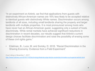 “In an experiment on Airbnb, we find that applications from guests with
distinctively African-American names are 16% less likely to be accepted relative
to identical guests with distinctively White names. Discrimination occurs among
landlords of all sizes, including small landlords sharing the property and larger
landlords with multiple properties. It is most pronounced among hosts who
have never had an African-American guest, suggesting only a subset of hosts
discriminate. While rental markets have achieved significant reductions in
discrimination in recent decades, our results suggest that Airbnb’s current
design choices facilitate discrimination and raise the possibility of erasing some
of these civil rights gains.”
• Edelman, B., Luca, M. and Svirsky, D. 2016. “Racial Discrimination in the
Sharing Economy: Evidence from a Field Experiment”
Court ruling on November 1, 2017:
http://www.nytimes.com/2016/11/02/technology/federal-judge-blocks-racial-discrimination-suit-against-airbnb.html
 