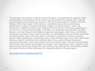 • “Passengers have faced a history of discrimination in transportation systems. Peer
transportation companies such as Uber and Lyft present the opportunity to rectify
long-standing discrimination or worsen it. We sent passengers in Seattle, WA and
Boston, MA to hail nearly 1,500 rides on controlled routes and recorded key
performance metrics. Results indicated a pattern of discrimination, which we
observed in Seattle through longer waiting times for African American passengers—
as much as a 35 percent increase. In Boston, we observed discrimination by Uber
drivers via more frequent cancellations against passengers when they used African
American-sounding names. Across all trips, the cancellation rate for African American
sounding names was more than twice as frequent compared to white sounding
names. Male passengers requesting a ride in low-density areas were more than three
times as likely to have their trip canceled when they used a African American-
sounding name than when they used a white-sounding name. We also find evidence
that drivers took female passengers for longer, more expensive, rides in Boston. We
observe that removing names from trip booking may alleviate the immediate problem
but could introduce other pathways for unequal treatment of passengers.”
• http://www.nber.org/papers/w22776
 