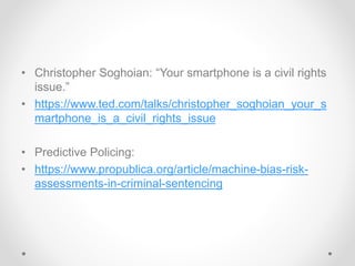 • Christopher Soghoian: “Your smartphone is a civil rights
issue.”
• https://www.ted.com/talks/christopher_soghoian_your_s
martphone_is_a_civil_rights_issue
• Predictive Policing:
• https://www.propublica.org/article/machine-bias-risk-
assessments-in-criminal-sentencing
 