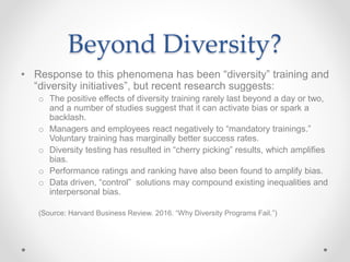 Beyond Diversity?
• Response to this phenomena has been “diversity” training and
“diversity initiatives”, but recent research suggests:
o The positive effects of diversity training rarely last beyond a day or two,
and a number of studies suggest that it can activate bias or spark a
backlash.
o Managers and employees react negatively to “mandatory trainings.”
Voluntary training has marginally better success rates.
o Diversity testing has resulted in “cherry picking” results, which amplifies
bias.
o Performance ratings and ranking have also been found to amplify bias.
o Data driven, “control” solutions may compound existing inequalities and
interpersonal bias.
(Source: Harvard Business Review. 2016. “Why Diversity Programs Fail.”)
 