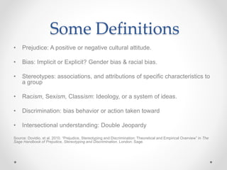 Some Definitions
• Prejudice: A positive or negative cultural attitude.
• Bias: Implicit or Explicit? Gender bias & racial bias.
• Stereotypes: associations, and attributions of specific characteristics to
a group
• Racism, Sexism, Classism: Ideology, or a system of ideas.
• Discrimination: bias behavior or action taken toward
• Intersectional understanding: Double Jeopardy
Source: Dovidio, et al. 2010. “Prejudice, Stereotyping and Discrimination: Theoretical and Empirical Overview” in The
Sage Handbook of Prejudice, Stereotyping and Discrimination. London: Sage.
 