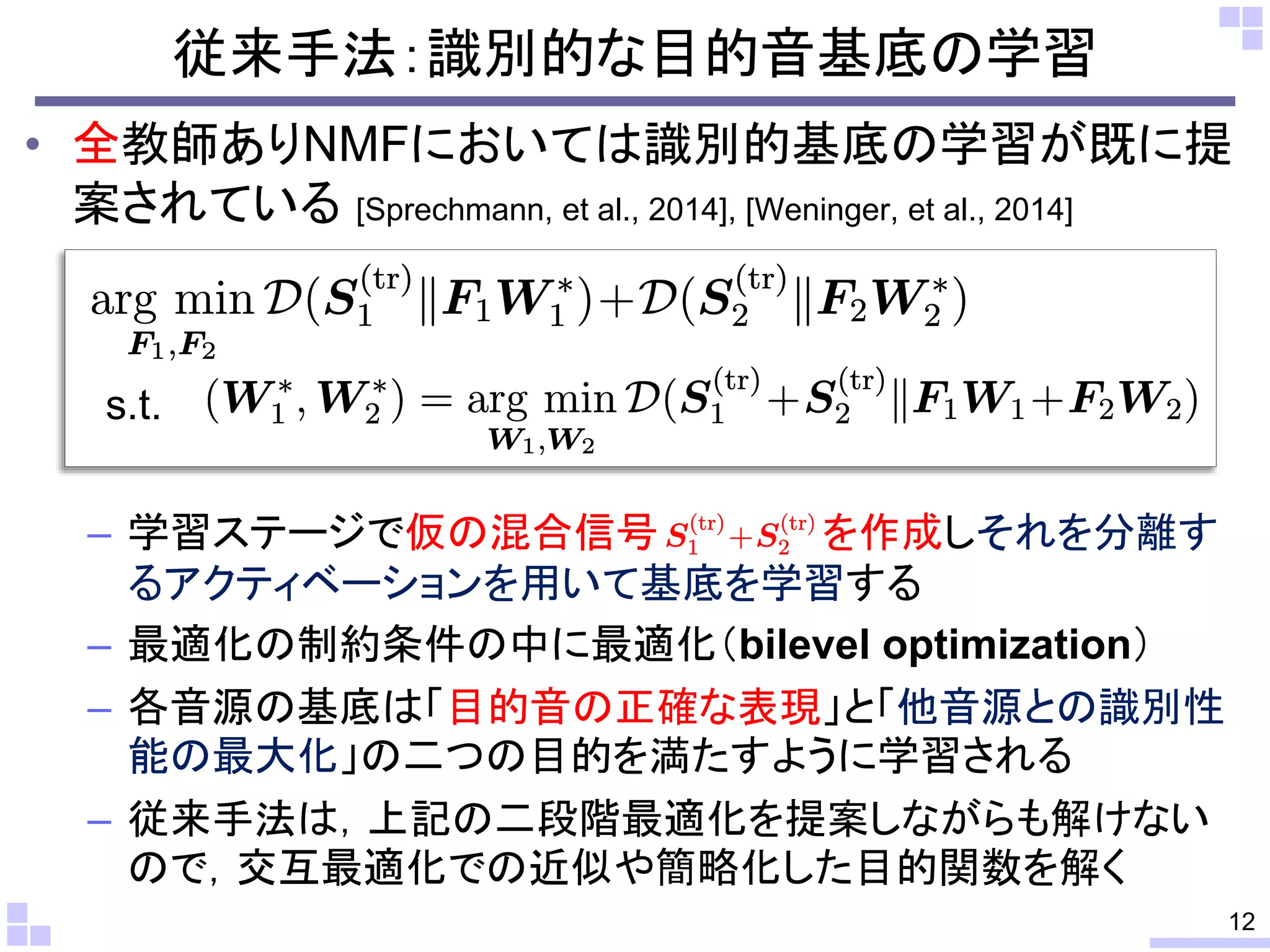 従来手法：識別的な目的音基底の学習
• 全教師ありNMFにおいては識別的基底の学習が既に提
案されている [Sprechmann, et al., 2014], [Weninger, et al., 2014]
– 学習ステージで仮の混合信号 を作成しそれを分離す
るアクティベーションを用いて基底を学習する
– 最適化の制約条件の中に最適化（bilevel optimization）
– 各音源の基底は「目的音の正確な表現」と「他音源との識別性
能の最大化」の二つの目的を満たすように学習される
– 従来手法は，上記の二段階最適化を提案しながらも解けない
ので，交互最適化での近似や簡略化した目的関数を解く
12
s.t.
 