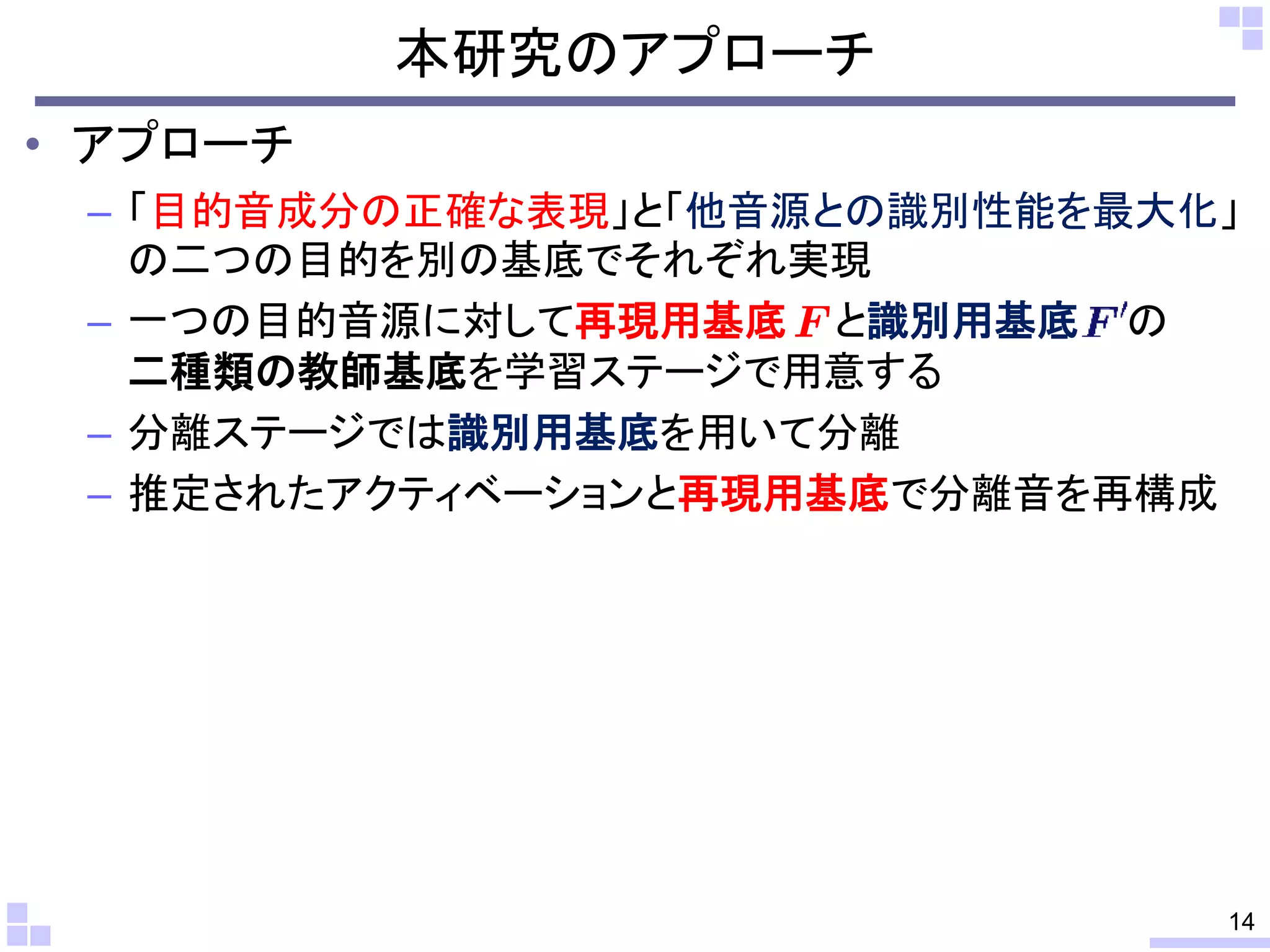 本研究のアプローチ
• アプローチ
– 「目的音成分の正確な表現」と「他音源との識別性能を最大化」
の二つの目的を別の基底でそれぞれ実現
– 一つの目的音源に対して再現用基底 と識別用基底 の
二種類の教師基底を学習ステージで用意する
– 分離ステージでは識別用基底を用いて分離
– 推定されたアクティベーションと再現用基底で分離音を再構成
14
 