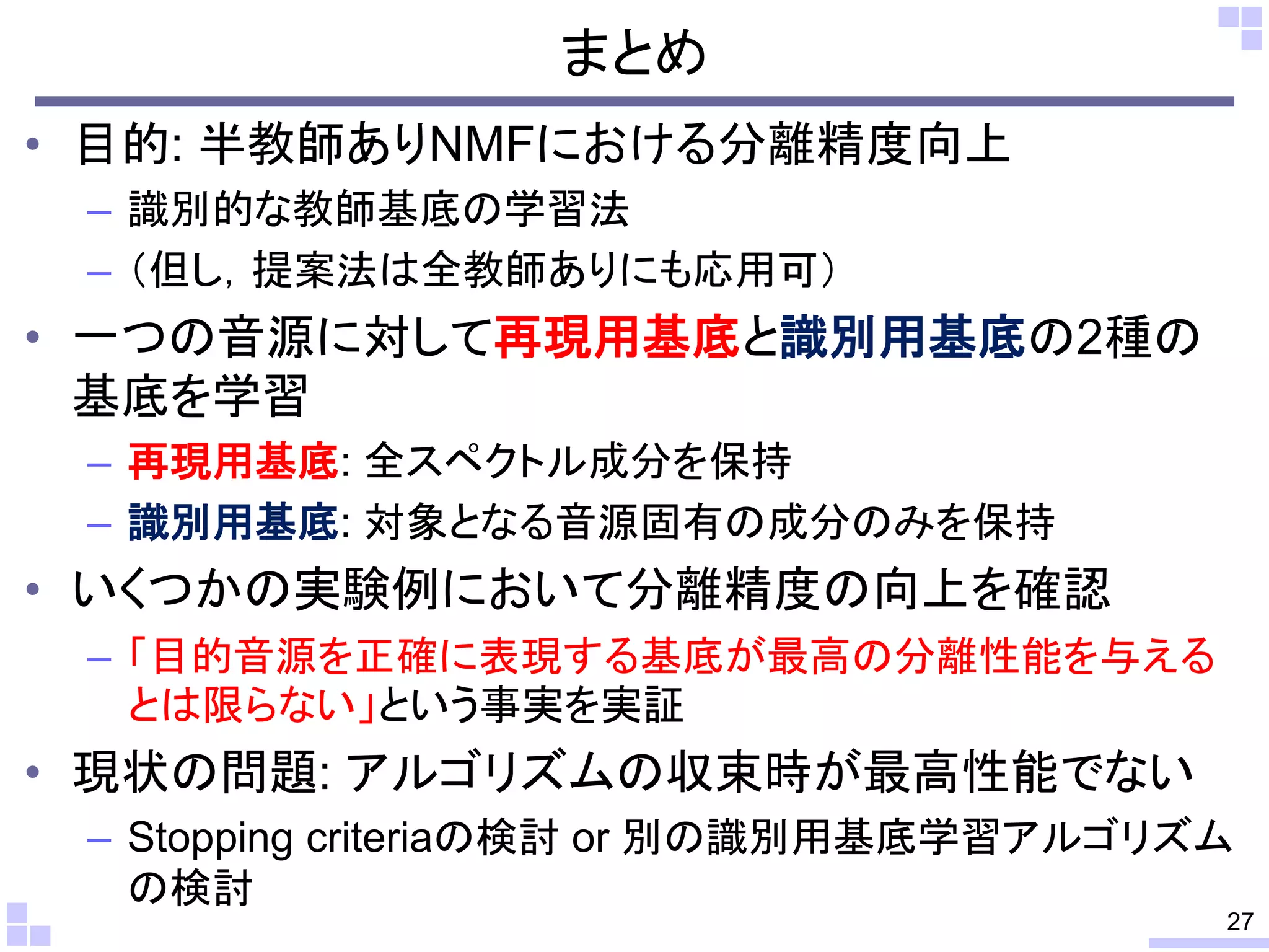まとめ
• 目的: 半教師ありNMFにおける分離精度向上
– 識別的な教師基底の学習法
– （但し，提案法は全教師ありにも応用可）
• 一つの音源に対して再現用基底と識別用基底の2種の
基底を学習
– 再現用基底: 全スペクトル成分を保持
– 識別用基底: 対象となる音源固有の成分のみを保持
• いくつかの実験例において分離精度の向上を確認
– 「目的音源を正確に表現する基底が最高の分離性能を与える
とは限らない」という事実を実証
• 現状の問題: アルゴリズムの収束時が最高性能でない
– Stopping criteriaの検討 or 別の識別用基底学習アルゴリズム
の検討
27
 