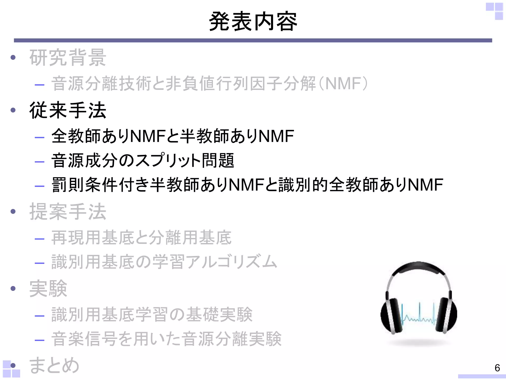 発表内容
• 研究背景
– 音源分離技術と非負値行列因子分解（NMF）
• 従来手法
– 全教師ありNMFと半教師ありNMF
– 音源成分のスプリット問題
– 罰則条件付き半教師ありNMFと識別的全教師ありNMF
• 提案手法
– 再現用基底と分離用基底
– 識別用基底の学習アルゴリズム
• 実験
– 識別用基底学習の基礎実験
– 音楽信号を用いた音源分離実験
• まとめ 6
 