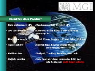 Karakter dari Product High performance GPS : Mengunakan High Receiver GPS Low consumption  : konsumsi listrik hanya 55mA dan rated    powernya 0.2  Thin shape design  : Tebal 25 mm Panjang 125 mm Lebar 110 mm High reliability  : baterai dapat bekerja selama 48 jam tanpa    eksternal power  Multifunction  : Navigasi, Tracking, Location, Anti- theft Multiple monitor  : Satu Controler dapat memonitor lebih dari    satu kendaraan  multi target vehicles 