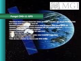 Fungsi CMS-11 GPS Menentukan lokasi kendaraan dengan Data Alamat, Kecamatan, kelurahan/ desa Disertai Peta Digital Pada  Server dengan menerima signal dari satelit GPS Memonitor kendaraan dari pusat kontrol (server) untuk penggunaan dalam jumlah banyak unit Memonitor semua aktivitas kerja (waktu penggunaan) unit yang terpasang Global GPS Memonitor penggunaan Accu pada unit kendaraan Memonitor Penggunaan Mesin (dapat ON/OFF tanpa jarak) Support blind signal area offset Alat akan mematikan dirinya sendiri apabila voltase kendaraan terlalu rendah Semua proses dilakukan secara otomatis  Tidak ada biaya tambahan tiap bulannya pada MITRA GLOBAL 