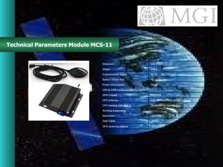 Technical Parameters Module MCS-11 -30 ℃ ~75℃ GPS receiving antenna ≤ 85 ℃ Date Cable -20 ℃ ~55℃ Mainframe Working temperature Developed by manufacturer GPS tracking Software High Receiver External GPS antenna GPS antenna NEMERIX GPS Chipset GPS & GSM communication Parameter 55mA Power  consumption 48 hours Battery charge time   DC 9V ～ 36V (DC12V) External power supply 340 g Weight 125 x 110 x 25  mm Dimension 