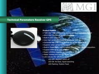Technical Parameters Receiver GPS Product Feature • “ SiRF Star” high performance and low power consumption chipset •  All-in-view 20-channel parallel processing •  Built-in patch antenna •  Very high sensitivity (Tracking Sensitivity: -159 dBm) •  Extremely fast TTFF (Time To First Fix) at low signal level •  Superior urban canyon performance •  Build-in SuperCap to reserve system data for rapid satellite acquisition. •  Support NMEA 0183 data protocol •  Super-cohesive magnetic for mounting on the car •  Water resisted and non-slip on the bottom •  LED indicator for GPS fix or not fix LED OFF: Receiver switch off LED ON: No fixed, Signal searching LED Flashing: Position Fixed 