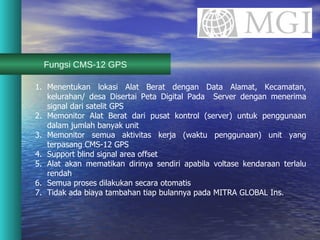 Fungsi CMS-12 GPS Menentukan lokasi Alat Berat dengan Data Alamat, Kecamatan, kelurahan/ desa Disertai Peta Digital Pada  Server dengan menerima signal dari satelit GPS Memonitor Alat Berat dari pusat kontrol (server) untuk penggunaan dalam jumlah banyak unit Memonitor semua aktivitas kerja (waktu penggunaan) unit yang terpasang CMS-12 GPS Support blind signal area offset Alat akan mematikan dirinya sendiri apabila voltase kendaraan terlalu rendah Semua proses dilakukan secara otomatis  Tidak ada biaya tambahan tiap bulannya pada MITRA GLOBAL Ins. 