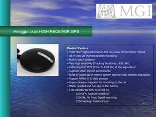 Menggunakan HIGH RECEIVER GPS Product Feature • “ SiRF Star” high performance and low power consumption chipset •  All-in-view 20-channel parallel processing •  Built-in patch antenna •  Very high sensitivity (Tracking Sensitivity: -159 dBm) •  Extremely fast TTFF (Time To First Fix) at low signal level •  Superior urban canyon performance •  Build-in SuperCap to reserve system data for rapid satellite acquisition. •  Support NMEA 0183 data protocol •  Super-cohesive magnetic for mounting on the car •  Water resisted and non-slip on the bottom •  LED indicator for GPS fix or not fix LED OFF: Receiver switch off LED ON: No fixed, Signal searching LED Flashing: Position Fixed 