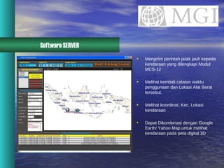 Software SERVER Mengirim perintah jarak jauh kepada kendaraan yang dilengkapi Modul MCS-12 Melihat kembali catatan waktu penggunaan dan Lokasi Alat Berat tersebut. Melihat koordinat, Kec, Lokasi kendaraan Dapat Dikombinasi dengan Google Earth/ Yahoo Map untuk melihat kendaraan pada peta digital 3D 