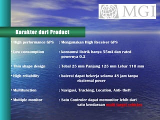 Karakter dari Product High performance GPS : Mengunakan High Receiver GPS Low consumption  : konsumsi listrik hanya 55mA dan rated    powernya 0.2  Thin shape design  : Tebal 25 mm Panjang 125 mm Lebar 110 mm High reliability  : baterai dapat bekerja selama 48 jam tanpa    eksternal power  Multifunction  : Navigasi, Tracking, Location, Anti- theft Multiple monitor  : Satu Controler dapat memonitor lebih dari    satu kendaraan  multi target vehicles 