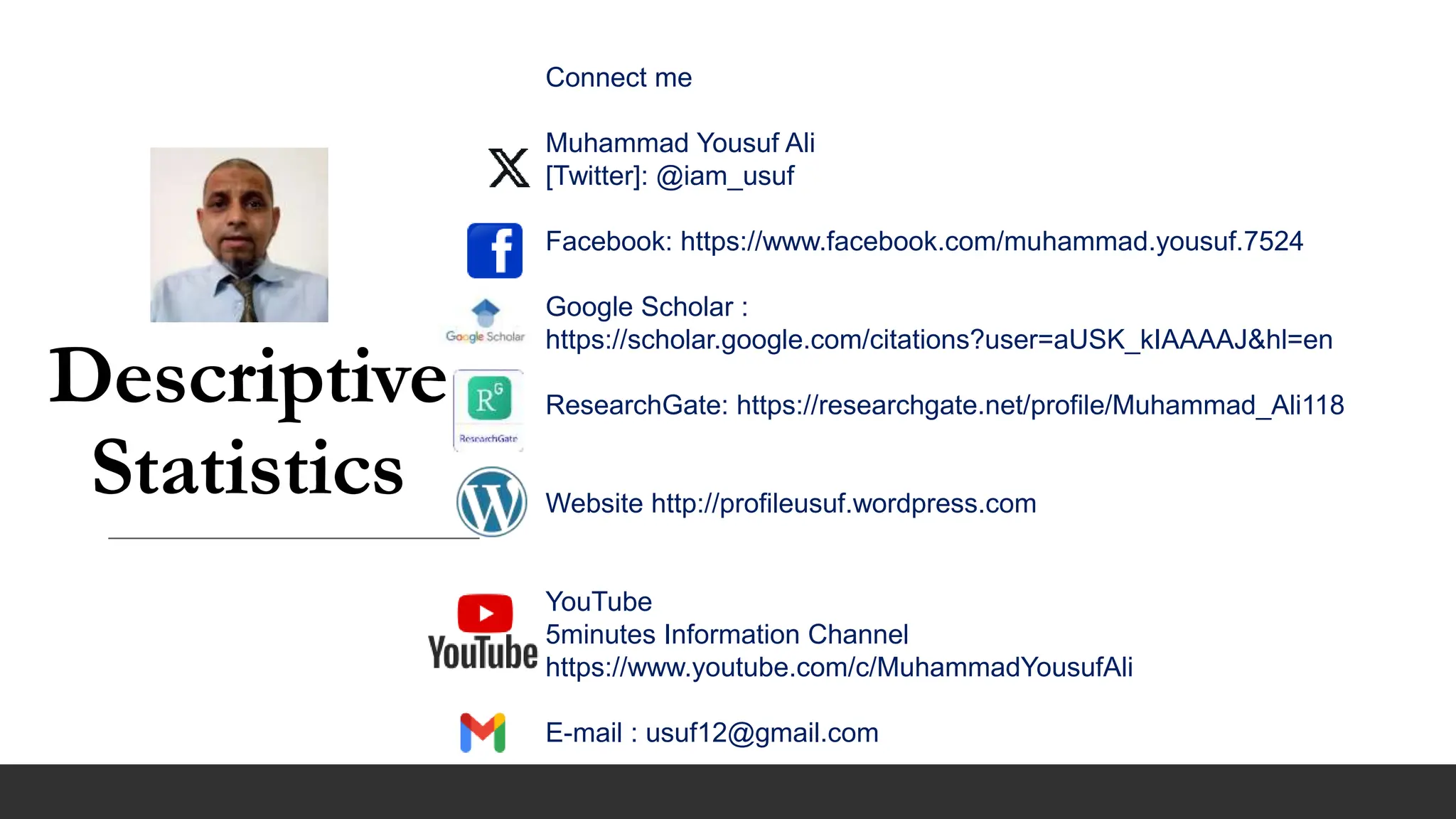 Descriptive
Statistics
Connect me
Muhammad Yousuf Ali
[Twitter]: @iam_usuf
Facebook: https://www.facebook.com/muhammad.yousuf.7524
Google Scholar :
https://scholar.google.com/citations?user=aUSK_kIAAAAJ&hl=en
ResearchGate: https://researchgate.net/profile/Muhammad_Ali118
Website http://profileusuf.wordpress.com
YouTube
5minutes Information Channel
https://www.youtube.com/c/MuhammadYousufAli
E-mail : usuf12@gmail.com
 