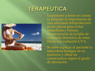    Lo primero a tener en cuenta
    es recordar la importancia de
    una adecuada fotoprotección
    en las placas para evitar
    inmediatas y futuras
    consecuencias de la falta de
    respuesta defensiva de éstas
    frente a la radiación UVA.
   Se debe explicar al paciente la
    naturaleza benigna de su
    trastorno y obrar en
    consecuencia según el grado
    de afectación.
 