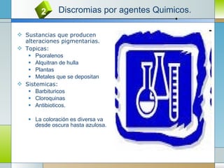 Sustancias que producen alteraciones pigmentarias. Topicas: Psoralenos Alquitran de hulla Plantas Metales que se depositan Sistemicas: Barbituricos Cloroquinas Antibioticos. La coloración es diversa va desde oscura hasta azulosa. 2 Discromias por agentes Quimicos. 