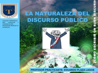 LA NATURALEZA DEL
DISCURSO PÚBLICO
¿CÓMOESCRIBIRUNBUENDISCURS
COLEGIO TERRANOVA
DEP. LENGUAJE Y
COMUNICACIÓN
PROFESOR BENEDICTO
GONZÁLEZ
PROFESOR PRACTICANTE: EDUARDO PLAZA LAGOS
 