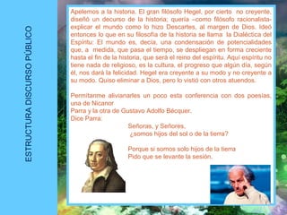ESTRUCTURADISCURSOPÚBLICO
Apelemos a la historia. El gran filósofo Hegel, por cierto no creyente,
diseñó un decurso de la historia; quería –como filósofo racionalista-
explicar el mundo como lo hizo Descartes, al margen de Dios. Ideó
entonces lo que en su filosofía de la historia se llama la Dialéctica del
Espíritu: El mundo es, decía, una condensación de potencialidades
que, a medida, que pasa el tiempo, se despliegan en forma creciente
hasta el fin de la historia, que será el reino del espíritu. Aquí espíritu no
tiene nada de religioso, es la cultura, el progreso que algún día, según
él, nos dará la felicidad. Hegel era creyente a su modo y no creyente a
su modo. Quiso eliminar a Dios, pero lo vistió con otros atuendos.
Permítanme alivianarles un poco esta conferencia con dos poesías,
una de Nicanor
Parra y la otra de Gustavo Adolfo Bécquer.
Dice Parra:
Señoras, y Señores,
¿somos hijos del sol o de la tierra?
Porque si somos solo hijos de la tierra
Pido que se levante la sesión.
 