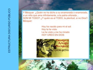 ESTRUCTURADISCURSOPÚBLICO
Y Bécquer. ¿Quién no ha dicho a su enamorada o enamorado,
a un niño que ama infinitamente, a la patria añorada…
SON MI TODO? ¿Y quién es el TODO, la plenitud, si no Dios?.
Bécquer:
Hoy ha nacido para mi el sol
Hoy la he visto
La he visto y me ha mirado
HOY CREO EN DIOS
 