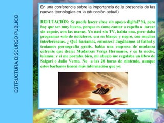 ESTRUCTURADISCURSOPÚBLICO
En una conferencia sobre la importancia de la presencia de las
nuevas tecnologías en la educación actual)
REFUTACIÓN: Se puede hacer clase sin apoyo digital? Sí, pero
hay que ser muy bueno, porque es como cantar a capella o torear
sin capote, con las manos. Yo naci sin TV, había una, pero daba
programas solo de noticieros, era en blanco y negro, con muchas
interferencias. ¿ Qué hacíamos, entonces? Jugábamos al futbol y
teníamos pornografía gratis, había una empresa de mudanza
enfrente que decía: Mudanzas Verga Hermanos, y en la noche,
leíamos, y si me portaba bien, mi abuelo me regalaba un libro de
Salgari o Julio Verne. No a las 20 horas de nintendo, aunque
estos bárbaros tienen más información que yo.
 