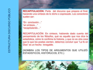ESTRUCTURADISCURSOPÚBLICO
RECAPITULACIÓN: Parte del discurso que prepara el final,
haciendo una síntesis de lo dicho o expresado. Los conectores
suelen ser:
“En conclusión…”
“en síntesis…”
“recapitulando…”
RECAPITULACIÓN: En síntesis, habiendo dado cuenta del
pensamiento de los filósofos, qué es aquello que nos dice la
estadística, cómo lo confirma la historia, y que no es otra cosa
que lo que los poetas sienten, debemos concluir que “La fe en
Dios” es un hecho innegable.
(NOMBRA LOS TIPOS DE ARGUMENTOS QUE UTILIZÓ:
ESTADÍSTICOS, HISTÓRUCOS, ETC.)
 