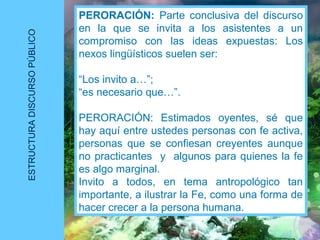 ESTRUCTURADISCURSOPÚBLICO
PERORACIÓN: Parte conclusiva del discurso
en la que se invita a los asistentes a un
compromiso con las ideas expuestas: Los
nexos lingüísticos suelen ser:
“Los invito a…”;
“es necesario que…”.
PERORACIÓN: Estimados oyentes, sé que
hay aquí entre ustedes personas con fe activa,
personas que se confiesan creyentes aunque
no practicantes y algunos para quienes la fe
es algo marginal.
Invito a todos, en tema antropológico tan
importante, a ilustrar la Fe, como una forma de
hacer crecer a la persona humana.
 
