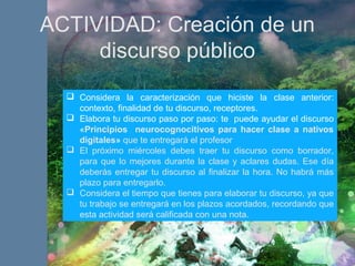 ACTIVIDAD: Creación de un
discurso público
 Considera la caracterización que hiciste la clase anterior:
contexto, finalidad de tu discurso, receptores.
 Elabora tu discurso paso por paso: te puede ayudar el discurso
«Principios neurocognocitivos para hacer clase a nativos
digitales» que te entregará el profesor
 El próximo miércoles debes traer tu discurso como borrador,
para que lo mejores durante la clase y aclares dudas. Ese día
deberás entregar tu discurso al finalizar la hora. No habrá más
plazo para entregarlo.
 Considera el tiempo que tienes para elaborar tu discurso, ya que
tu trabajo se entregará en los plazos acordados, recordando que
esta actividad será calificada con una nota.
 