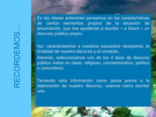 En las clases anteriores pensamos en las características
de ciertos elementos propios de la situación de
enunciación, que nos ayudarían a escribir – a futuro – un
discruso público propio:
Así, caracterizamos a nuestros supuestos receptores, la
finalidad de nuestro discurso y el contexto.
Además, seleccionamos uno de los 4 tipos de discurso
público vistos en clase: religioso, conmemorativo, político
o comunitario.
Teniendo esta información como pauta previa a la
elaboración de nuestro discurso, veamos cómo escribir
uno.
RECORDEMOS…
 