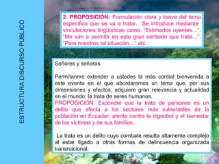 ESTRUCTURADISCURSOPÚBLICO
2. PROPOSICIÓN: Formulación clara y breve del tema
específico que se va a tratar. Se introduce mediante
vinculaciones lingüísticas como: “Estimados oyentes…”.
“Me van a permitir en este gran contexto que trate…”.
“Para nosotros tal situación…” etc.
Señores y señoras
Permítanme extender a ustedes la más cordial bienvenida a
este evento en el que abordaremos un tema que, por sus
dimensiones y efectos, adquiere gran relevancia y actualidad
en el mundo: la trata de seres humanos.
PROPOSICIÓN: Expondré que la trata de personas es un
delito que afecta a los sectores más vulnerables de la
población en Ecuador; atenta contra la dignidad y el bienestar
de las víctimas y de sus familias.
La trata es un delito cuyo combate resulta altamente complejo
al estar ligado a otras formas de delincuencia organizada
transnacional.
 