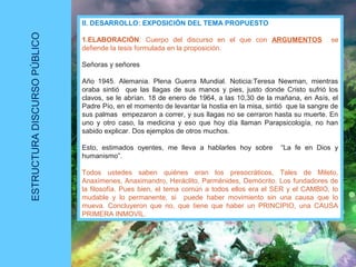 ESTRUCTURADISCURSOPÚBLICO
II. DESARROLLO: EXPOSICIÓN DEL TEMA PROPUESTO
1.ELABORACIÓN: Cuerpo del discurso en el que con ARGUMENTOS se
defiende la tesis formulada en la proposición.
Señoras y señores
Año 1945. Alemania. Plena Guerra Mundial. Noticia:Teresa Newman, mientras
oraba sintió que las llagas de sus manos y pies, justo donde Cristo sufrió los
clavos, se le abrían. 18 de enero de 1964, a las 10,30 de la mañana, en Asís, el
Padre Pío, en el momento de levantar la hostia en la misa, sintió que la sangre de
sus palmas empezaron a correr, y sus llagas no se cerraron hasta su muerte. En
uno y otro caso, la medicina y eso que hoy día llaman Parapsicología, no han
sabido explicar. Dos ejemplos de otros muchos.
Esto, estimados oyentes, me lleva a hablarles hoy sobre “La fe en Dios y
humanismo”.
Todos ustedes saben quiénes eran los presocráticos, Tales de Mileto,
Anaxímenes, Anaximandro, Heráclito, Parménides, Demócrito. Los fundadores de
la filosofía. Pues bien, el tema común a todos ellos era el SER y el CAMBIO, lo
mudable y lo permanente, si puede haber movimiento sin una causa que lo
mueva. Concluyeron que no, que tiene que haber un PRINCIPIO, una CAUSA
PRIMERA INMOVIL.
 