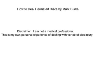 How to Heal Herniated Discs by Mark Burke
Disclaimer : I am not a medical professional.
This is my own personal experience of dealing with vertebral disc injury.
 