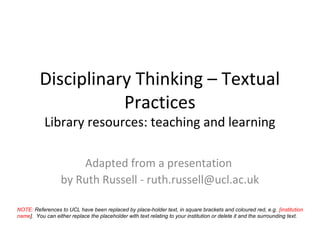 Disciplinary Thinking – Textual
                    Practices
           Library resources: teaching and learning

                      Adapted from a presentation
                  by Ruth Russell - ruth.russell@ucl.ac.uk

NOTE: References to UCL have been replaced by place-holder text, in square brackets and coloured red, e.g. [institution
name]. You can either replace the placeholder with text relating to your institution or delete it and the surrounding text.
 