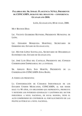 PALABRAS DEL SR. ISMAEL PLASCENCIA NÚÑEZ, PRESIDENTE
DE CONCAMIN, DURANTE DEL DESAYUNO – CONFERENCIA
GUANAJUATO 2010.
LEÓN, GUANAJUATO, 08 DE JULIO, 2008.
MUY BUENOS DÍAS:
LIC. VICENTE GUERRERO REYNOSO, PRESIDENTE MUNICIPAL DE
LEÓN;
LIC. GERARDO MOSQUEDA MARTÍNEZ, SECRETARIO DE
GOBIERNO DEL ESTADO DE GUANAJUATO;
LIC. HÉCTOR LÓPEZ SANTILLANA, SECRETARIO DE DESARROLLO
ECONÓMICO DEL ESTADO DE GUANAJUATO;
LIC. JOSÉ LUIS DÍAZ DEL CASTILLO, PRESIDENTE DEL CONSEJO
COORDINADOR EMPRESARIAL DE LA ENTIDAD;
SR. ADOLFO REZA SAN MARTÍN, PRESIDENTE DE LA
COORDINACIÓN CONCAMIN ZONA BAJÍO;
A TODOS LOS PRESENTES:
LA CONFEDERACIÓN DE CÁMARAS INDUSTRIALES DE LOS
ESTADOS UNIDOS MEXICANOS, CONCAMIN, AL SER DESDE
HACE YA 90 AÑOS, UN ORGANISMO QUE REPRESENTA, PROMUEVE
Y DEFIENDE LOS INTERESES GENERALES Y LEGÍTIMOS DEL SECTOR
INDUSTRIAL A NIVEL NACIONAL, DE IGUAL MANERA, TIENE EL
ALTO COMPROMISO DE CONTRIBUIR AL FORTALECIMIENTO DE LAS
POLÍTICAS PÚBLICAS A NIVEL NACIONAL.
1
 