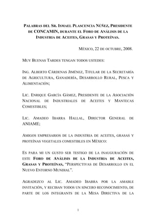 PALABRAS DEL SR. ISMAEL PLASCENCIA NÚÑEZ, PRESIDENTE
DE CONCAMIN, DURANTE EL FORO DE ANÁLISIS DE LA
INDUSTRIA DE ACEITES, GRASAS Y PROTEÍNAS.
MÉXICO, 22 DE OCTUBRE, 2008.
MUY BUENAS TARDES TENGAN TODOS USTEDES:
ING. ALBERTO CÁRDENAS JIMÉNEZ, TITULAR DE LA SECRETARÍA
DE AGRICULTURA, GANADERÍA, DESARROLLO RURAL, PESCA Y
ALIMENTACIÓN;
LIC. ENRIQUE GARCÍA GÁMEZ, PRESIDENTE DE LA ASOCIACIÓN
NACIONAL DE INDUSTRIALES DE ACEITES Y MANTECAS
COMESTIBLES;
LIC. AMADEO IBARRA HALLAL, DIRECTOR GENERAL DE
ANIAME;
AMIGOS EMPRESARIOS DE LA INDUSTRIA DE ACEITES, GRASAS Y
PROTEÍNAS VEGETALES COMESTIBLES EN MÉXICO:
ES PARA MI UN GUSTO SER TESTIGO DE LA INAUGURACIÓN DE
ESTE FORO DE ANÁLISIS DE LA INDUSTRIA DE ACEITES,
GRASAS Y PROTEÍNAS, “PERSPECTIVAS DE DESARROLLO EN EL
NUEVO ENTORNO MUNDIAL”.
AGRADEZCO AL LIC. AMADEO IBARRA POR LA AMABLE
INVITACIÓN, Y RECIBAN TODOS UN SINCERO RECONOCIMIENTO, DE
PARTE DE LOS INTEGRANTS DE LA MESA DIRECTIVA DE LA
1
 