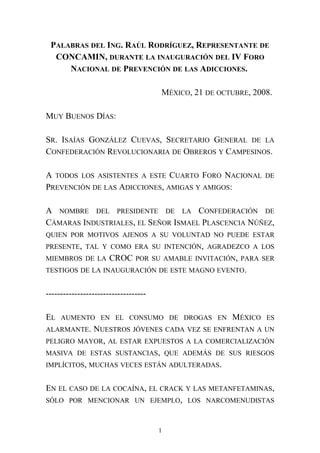 PALABRAS DEL ING. RAÚL RODRÍGUEZ, REPRESENTANTE DE
CONCAMIN, DURANTE LA INAUGURACIÓN DEL IV FORO
NACIONAL DE PREVENCIÓN DE LAS ADICCIONES.
MÉXICO, 21 DE OCTUBRE, 2008.
MUY BUENOS DÍAS:
SR. ISAÍAS GONZÁLEZ CUEVAS, SECRETARIO GENERAL DE LA
CONFEDERACIÓN REVOLUCIONARIA DE OBREROS Y CAMPESINOS.
A TODOS LOS ASISTENTES A ESTE CUARTO FORO NACIONAL DE
PREVENCIÓN DE LAS ADICCIONES, AMIGAS Y AMIGOS:
A NOMBRE DEL PRESIDENTE DE LA CONFEDERACIÓN DE
CÁMARAS INDUSTRIALES, EL SEÑOR ISMAEL PLASCENCIA NÚÑEZ,
QUIEN POR MOTIVOS AJENOS A SU VOLUNTAD NO PUEDE ESTAR
PRESENTE, TAL Y COMO ERA SU INTENCIÓN, AGRADEZCO A LOS
MIEMBROS DE LA CROC POR SU AMABLE INVITACIÓN, PARA SER
TESTIGOS DE LA INAUGURACIÓN DE ESTE MAGNO EVENTO.
-----------------------------------
EL AUMENTO EN EL CONSUMO DE DROGAS EN MÉXICO ES
ALARMANTE. NUESTROS JÓVENES CADA VEZ SE ENFRENTAN A UN
PELIGRO MAYOR, AL ESTAR EXPUESTOS A LA COMERCIALIZACIÓN
MASIVA DE ESTAS SUSTANCIAS, QUE ADEMÁS DE SUS RIESGOS
IMPLÍCITOS, MUCHAS VECES ESTÁN ADULTERADAS.
EN EL CASO DE LA COCAÍNA, EL CRACK Y LAS METANFETAMINAS,
SÓLO POR MENCIONAR UN EJEMPLO, LOS NARCOMENUDISTAS
1
 