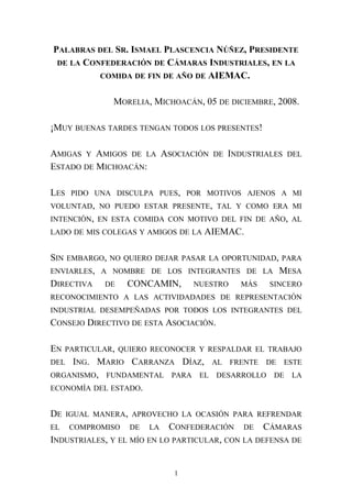 PALABRAS DEL SR. ISMAEL PLASCENCIA NÚÑEZ, PRESIDENTE
DE LA CONFEDERACIÓN DE CÁMARAS INDUSTRIALES, EN LA
COMIDA DE FIN DE AÑO DE AIEMAC.
MORELIA, MICHOACÁN, 05 DE DICIEMBRE, 2008.
¡MUY BUENAS TARDES TENGAN TODOS LOS PRESENTES!
AMIGAS Y AMIGOS DE LA ASOCIACIÓN DE INDUSTRIALES DEL
ESTADO DE MICHOACÁN:
LES PIDO UNA DISCULPA PUES, POR MOTIVOS AJENOS A MI
VOLUNTAD, NO PUEDO ESTAR PRESENTE, TAL Y COMO ERA MI
INTENCIÓN, EN ESTA COMIDA CON MOTIVO DEL FIN DE AÑO, AL
LADO DE MIS COLEGAS Y AMIGOS DE LA AIEMAC.
SIN EMBARGO, NO QUIERO DEJAR PASAR LA OPORTUNIDAD, PARA
ENVIARLES, A NOMBRE DE LOS INTEGRANTES DE LA MESA
DIRECTIVA DE CONCAMIN, NUESTRO MÁS SINCERO
RECONOCIMIENTO A LAS ACTIVIDADADES DE REPRESENTACIÓN
INDUSTRIAL DESEMPEÑADAS POR TODOS LOS INTEGRANTES DEL
CONSEJO DIRECTIVO DE ESTA ASOCIACIÓN.
EN PARTICULAR, QUIERO RECONOCER Y RESPALDAR EL TRABAJO
DEL ING. MARIO CARRANZA DÍAZ, AL FRENTE DE ESTE
ORGANISMO, FUNDAMENTAL PARA EL DESARROLLO DE LA
ECONOMÍA DEL ESTADO.
DE IGUAL MANERA, APROVECHO LA OCASIÓN PARA REFRENDAR
EL COMPROMISO DE LA CONFEDERACIÓN DE CÁMARAS
INDUSTRIALES, Y EL MÍO EN LO PARTICULAR, CON LA DEFENSA DE
1
 