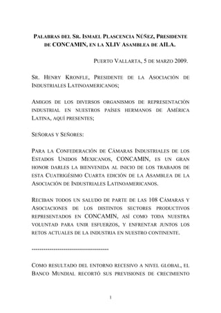 PALABRAS DEL SR. ISMAEL PLASCENCIA NÚÑEZ, PRESIDENTE
DE CONCAMIN, EN LA XLIV ASAMBLEA DE AILA.
PUERTO VALLARTA, 5 DE MARZO 2009.
SR. HENRY KRONFLE, PRESIDENTE DE LA ASOCIACIÓN DE
INDUSTRIALES LATINOAMERICANOS;
AMIGOS DE LOS DIVERSOS ORGANISMOS DE REPRESENTACIÓN
INDUSTRIAL EN NUESTROS PAÍSES HERMANOS DE AMÉRICA
LATINA, AQUÍ PRESENTES;
SEÑORAS Y SEÑORES:
PARA LA CONFEDERACIÓN DE CÁMARAS INDUSTRIALES DE LOS
ESTADOS UNIDOS MEXICANOS, CONCAMIN, ES UN GRAN
HONOR DARLES LA BIENVENIDA AL INICIO DE LOS TRABAJOS DE
ESTA CUATRIGÉSIMO CUARTA EDICIÓN DE LA ASAMBLEA DE LA
ASOCIACIÓN DE INDUSTRIALES LATINOAMERICANOS.
RECIBAN TODOS UN SALUDO DE PARTE DE LAS 108 CÁMARAS Y
ASOCIACIONES DE LOS DISTINTOS SECTORES PRODUCTIVOS
REPRESENTADOS EN CONCAMIN, ASÍ COMO TODA NUESTRA
VOLUNTAD PARA UNIR ESFUERZOS, Y ENFRENTAR JUNTOS LOS
RETOS ACTUALES DE LA INDUSTRIA EN NUESTRO CONTINENTE.
---------------------------------------
COMO RESULTADO DEL ENTORNO RECESIVO A NIVEL GLOBAL, EL
BANCO MUNDIAL RECORTÓ SUS PREVISIONES DE CRECIMIENTO
1
 