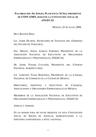 PALABRAS DEL SR. ISMAEL PLASCENCIA NÚÑEZ, PRESIDENTE
DE CONCAMIN, DURANTE LA CONVENCIÓN ANUAL DE
ANGECAI.
MÉXICO, 25 DE JULIO, 2008.
MUY BUENOS DÍAS:
LIC. JAIME DUARTE, SECRETARIO DE FINANZAS DEL GOBIERNO
DEL ESTADO DE VERACRUZ;
ING. MIGUEL ÁNGEL GARCÍA PAREDES, PRESIDENTE DE LA
ASOCIACIÓN NACIONAL DE EJECUTIVOS DE ORGANISMOS
EMPRESARIALES Y PROFESIONALES, ANGECAI;
SR. JAIME YESAKI CAVAZOS, PRESIDENTE DEL CONSEJO
NACIONAL AGROPECUARIO;
LIC. LORENZO YSASI MARTÍNEZ, PRESIDENTE DE LA CÁMARA
NACIONAL DE COMERCIO EN LA CIUDAD DE MÉXICO;
DIRECTORES, GERENTES Y EJECUTIVOS DE CÁMARAS,
ASOCIACIONES Y ORGANISMOS EMPRESARIALES EN MÉXICO.
MIEMBROS DE LA ASOCIACIÓN NACIONAL DE EJECUTIVOS DE
ORGANISMOS EMPRESARIALES Y PROFESIONALES, ANGECAI.
AMIGAS Y AMIGOS:
ES UN HONOR PARA MÍ ESTAR PRESENTE EN ESTA CONVENCIÓN
ANUAL DE SOCIOS DE ANGECAI, REPRESENTANDO A LA
INDUSTRIA CONFEDERADA A NIVEL NACIONAL.
1
 