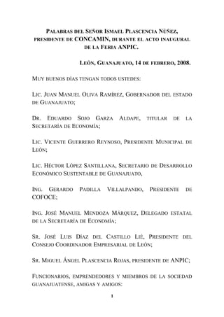 PALABRAS DEL SEÑOR ISMAEL PLASCENCIA NÚÑEZ,
PRESIDENTE DE CONCAMIN, DURANTE EL ACTO INAUGURAL
DE LA FERIA ANPIC.
LEÓN, GUANAJUATO, 14 DE FEBRERO, 2008.
MUY BUENOS DÍAS TENGAN TODOS USTEDES:
LIC. JUAN MANUEL OLIVA RAMÍREZ, GOBERNADOR DEL ESTADO
DE GUANAJUATO;
DR. EDUARDO SOJO GARZA ALDAPE, TITULAR DE LA
SECRETARÍA DE ECONOMÍA;
LIC. VICENTE GUERRERO REYNOSO, PRESIDENTE MUNICIPAL DE
LEÓN;
LIC. HÉCTOR LÓPEZ SANTILLANA, SECRETARIO DE DESARROLLO
ECONÓMICO SUSTENTABLE DE GUANAJUATO,
ING. GERARDO PADILLA VILLALPANDO, PRESIDENTE DE
COFOCE;
ING. JOSÉ MANUEL MENDOZA MÁRQUEZ, DELEGADO ESTATAL
DE LA SECRETARÍA DE ECONOMÍA;
SR. JOSÉ LUIS DÍAZ DEL CASTILLO LIÉ, PRESIDENTE DEL
CONSEJO COORDINADOR EMPRESARIAL DE LEÓN;
SR. MIGUEL ÁNGEL PLASCENCIA ROJAS, PRESIDENTE DE ANPIC;
FUNCIONARIOS, EMPRENDEDORES Y MIEMBROS DE LA SOCIEDAD
GUANAJUATENSE, AMIGAS Y AMIGOS:
1
 