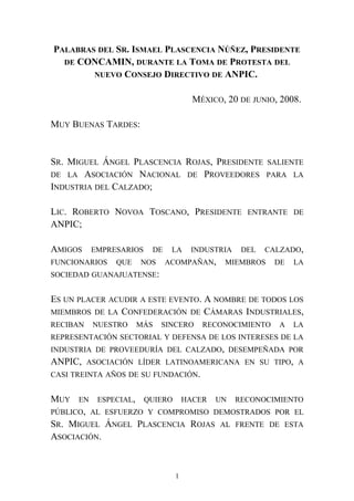 PALABRAS DEL SR. ISMAEL PLASCENCIA NÚÑEZ, PRESIDENTE
DE CONCAMIN, DURANTE LA TOMA DE PROTESTA DEL
NUEVO CONSEJO DIRECTIVO DE ANPIC.
MÉXICO, 20 DE JUNIO, 2008.
MUY BUENAS TARDES:
SR. MIGUEL ÁNGEL PLASCENCIA ROJAS, PRESIDENTE SALIENTE
DE LA ASOCIACIÓN NACIONAL DE PROVEEDORES PARA LA
INDUSTRIA DEL CALZADO;
LIC. ROBERTO NOVOA TOSCANO, PRESIDENTE ENTRANTE DE
ANPIC;
AMIGOS EMPRESARIOS DE LA INDUSTRIA DEL CALZADO,
FUNCIONARIOS QUE NOS ACOMPAÑAN, MIEMBROS DE LA
SOCIEDAD GUANAJUATENSE:
ES UN PLACER ACUDIR A ESTE EVENTO. A NOMBRE DE TODOS LOS
MIEMBROS DE LA CONFEDERACIÓN DE CÁMARAS INDUSTRIALES,
RECIBAN NUESTRO MÁS SINCERO RECONOCIMIENTO A LA
REPRESENTACIÓN SECTORIAL Y DEFENSA DE LOS INTERESES DE LA
INDUSTRIA DE PROVEEDURÍA DEL CALZADO, DESEMPEÑADA POR
ANPIC, ASOCIACIÓN LÍDER LATINOAMERICANA EN SU TIPO, A
CASI TREINTA AÑOS DE SU FUNDACIÓN.
MUY EN ESPECIAL, QUIERO HACER UN RECONOCIMIENTO
PÚBLICO, AL ESFUERZO Y COMPROMISO DEMOSTRADOS POR EL
SR. MIGUEL ÁNGEL PLASCENCIA ROJAS AL FRENTE DE ESTA
ASOCIACIÓN.
1
 