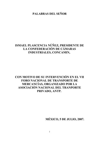 PALABRAS DEL SEÑOR
ISMAEL PLASCENCIA NÚÑEZ, PRESIDENTE DE
LA CONFEDERACIÓN DE CÁMARAS
INDUSTRIALES, CONCAMIN,
CON MOTIVO DE SU INTERVENCIÓN EN EL VII
FORO NACIONAL DE TRANSPORTE DE
MERCANCÍAS, ORGANIZADO POR LA
ASOCIACIÓN NACIONAL DEL TRANPORTE
PRIVADO, ANTP.
MÉXICO, 5 DE JULIO, 2007.
1
 
