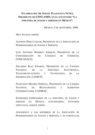PALABRAS DEL SR. ISMAEL PLASCENCIA NÚÑEZ,
PRESIDENTE DE CONCAMIN, EN EL ENCUENTRO “LA
INDUSTRIA DE JUEGOS Y SORTEOS EN MÉXICO”.
MÉXICO, 3 DE SEPTIEMBRE, 2008.
MUY BUENAS TARDES:
ALFONSO PÉREZ LIZAUR, PRESIDENTE DE LA ASOCIACIÓN DE
PERMISIONARIOS DE JUEGOS Y SORTEOS;
LUIS ANTONIO MAHBUD SARQUIS, PRESIDENTE DE LA
CONFEDERACIÓN DE CÁMARAS DE COMERCIO,
CONCANACO;
EDUARDO RUIZ ESPARZA, PRESIDENTE DE LA CÁMARA
NACIONAL DE LA INDUSTRIA ELECTRÓNICA,
TELECOMUNICACIONES Y TECNOLOGÍAS DE LA
INFORMACIÓN, CANIETI;
FRANCISCO MIJARES NORIEGA, PRESIDENTE DE LA CÁMARA
NACIONAL DE RESTAURANTES Y ALIMENTOS
CONDIMENTADOS, CANIRAC;
ESTIMADOS EMPRESARIOS DE LA INDUSTRIA DE JUEGOS Y
SORTEOS EN MÉXICO, FUNCIONARIOS, INVITADOS
ESPECIALES, AMIGOS TODOS:
AGRADEZCO A LOS MIEMBROS DE LA ASOCIACIÓN DE
PERMISIONARIOS DE JUEGOS Y SORTEOS, Y EN PARTICULAR
1
 
