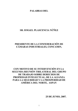 PALABRAS DEL
SR. ISMAEL PLASCENCIA NÚÑEZ
PRESIDENTE DE LA CONFEDERACIÓN DE
CÁMARAS INDUSTRIALES, CONCAMIN,
CON MOTIVO DE SU INTERVENCIÓN EN LA
SEGUNDA REUNIÓN TRILATERAL DEL GRUPO
DE TRABAJO SOBRE DERECHOS DE
PROPIEDAD INTELECTUAL, DE LA ALIANZA
PARA LA SEGURIDAD Y LA PROSPERIDAD DE
AMÉRICA DEL NORTE, ASPAN
25 DE JUNIO, 2007.
1
 